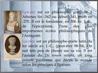 Epicure  est un philosophe grec, né à Athènes fin -342 ou début -341, mort en -270. Il est le fondateur, en 306 av. J.-C., de l'épicurisme, l'une des plus importantes écoles philosophiques de l'Antiquité. Lucrèce  est un philosophe-poète latin du Ier siècle av. J.-C., (peut-être 98-54). On sait très peu de choses sur sa vie. Il est l'auteur du  De rerum natura , un long poème passionné qui décrit le monde selon les principes d'Épicure. 