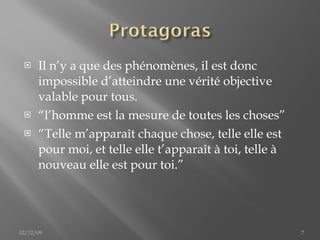Il n’y a que des phénomènes, il est donc impossible d’atteindre une vérité objective valable pour tous. “ l’homme est la mesure de toutes les choses ” “ Telle   m’apparaît   chaque   chose, telle elle est pour moi, et telle elle t’apparaît à toi, telle à nouveau elle est pour toi. ” 02/12/09 