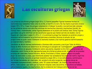 Las primeras esculturas griegas (siglo IX a. C.) fueron pequeñas figuras humanas hechas en materiales muy maleables tales como la arcilla, el marfil o la cera. No fue hasta el período arcaico (siglos VII y VI a. C.)que los griegos comenzaron a trabajar la piedra. Los motivos más comunes de las primeras obras eran sencillas estatuas de muchachos ( kouros ) y muchachas ( korés ). De formas lisas y redondeadas, estas figuras plasmaban en la piedra una belleza ideal. Estas figuras guardaban una gran similitud con las esculturas egipcias que habían servido de modelo. Con la llegada del clasicismo ( siglos V y IV a. C. ), la estatuaria griega fue tomando un carácter propio y abandonó definitivamente los primitivos patrones orientales. Gracias al estudio de las proporciones se pudo copiar fielmente la anatomía humana y los rostros ganaron definitivamente en expresividad y realismo.  Discóbolo de Mirón Hermes sosteniendo a Dionisos niño Laocoonte y sus hijos Tales de Mileto Venus de Milo Victoria de Samotracia Se introdujo el concepto de " contrapposto ", posición por la cual la escultura se apoyaba totalmente sobre una pierna, dejando la otra libre, y el principio del dinamismo cobró forma en las representaciones de atletas en plena acción. Algunos de los grandes artistas del clasicismo fueron Policleto, Mirón, Praxíteles y Fidias, aunque tampoco se puede dejar de mencionar a Lisipo, que intentando plasmar las verdaderas facciones del rostro, logró los primeros retratos. Durante el período helenístico (siglo III a. C.) se enfatizaron y sofisticaron las formas heredadas del clasicismo. Así, producto de esta recepción, surgieron obras de inigualable monumentalidad y belleza, como "El coloso de Rodas", de treinta y dos metros de altura. Cabe aclarar, que tanto por su función religiosa como decorativa, la escultura se hallaba estrechamente ligada a la arquitectura. Así lo evidencian los trabajos estatuarios de las fachadas, columnas e interior de los templos.  