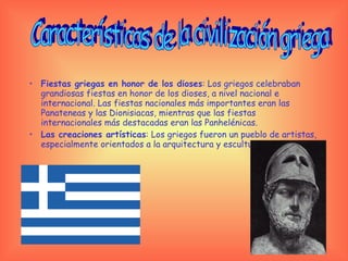 Fiestas   griegas en honor de los dioses : Los griegos celebraban grandiosas fiestas en honor de los dioses, a nivel nacional e internacional. Las fiestas nacionales más importantes eran las Panateneas y las Dionisiacas, mientras que las fiestas internacionales más destacadas eran las Panhelénicas.  Las creaciones artísticas : Los griegos fueron un pueblo de artistas, especialmente orientados a la arquitectura y escultura. Características de la civilización griega 