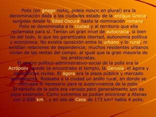Polis (en  griego  πολις, poleis πολεις en plural) era la denominación dada a las ciudades estado de la  antigua Grecia , surgidas desde la  Edad Oscura  hasta la dominación  romana . Polis se denominaba a la  ciudad  y al territorio que ella reclamaba para sí. Tenían un gran nivel de  autocracia , si bien no del todo, lo que les garantizaba libertad, autonomía política y económica. No existía oposición entre lo  urbano  y lo  rural , ni existían relaciones de dependencia; muchos residentes urbanos vivían de las rentas del campo, al igual que la gran mayoría de los aristócratas. El centro político-administrativo-social de la polis era la  Acrópolis , donde se encontraba el templo, la  Gerusía , el ágora y los edificios civiles. El  ágora  era la plaza pública y mercado permanente. Rodeaba a la ciudad un anillo rural, en donde se cultivaba lo necesario para la supervivencia de la polis. El tamaño de la polis era variado pero generalmente son de poca extensión. Como extremos se podían encontrar a Atenas con 2.600  km ², y en isla de  Ceos  de 173 km² había 4 polis. 