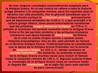 No hay ninguna cronología universalmente aceptada para  la Antigua Grecia. En el uso común se refiere a toda la historia  griega anterior a la conquista romana, pero los expertos usan el  término con más precisión. Por lo general consideran que la  Antigua Grecia excluye la  civilización micénica  grecoparlante  que se desmoronó alrededor de 1150 a. C. y que precedió a la  cultura griega clásica. Unos pocos historiadores consideran  que los primeros  Juegos Olímpicos Antiguos  en 776 a. C.  señalan el comienzo del período conocido como la Antigua Grecia.  Entre el fin del período micénico y los primeros olímpicos  transcurre una época llamada la  Edad Oscura  de Grecia,  de la cual no existe ningún escrito y quedan pocas  reliquias arqueológicas. Hoy en día, este período se incluye  en el término  Antigua Grecia . Tradicionalmente se consideraba  que la época de la Antigua Grecia finalizaba con la muerte  de  Alejandro Magno  en 323 a. C., dando comienzo al  período helenístico . No obstante, se extiende el periodo  de la Antigua Grecia muchas veces para incluir el tiempo  hasta la conquista romana de 146 a. C. Algunos autores tratan  la cronología de la Antigua Grecia como un continuo hasta  la llegada del  cristianismo  en el siglo III; pero esta opinión  es poco convencional. 