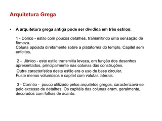 Arquitetura Grega  A arquitetura grega antiga pode ser dividida em três estilos: 1 - Dórico - estilo com poucos detalhes, transmitindo uma sensação de firmeza. Coluna apoiada diretamente sobre a plataforma do templo. Capitel sem enfeites.  2 -  Jônico - este estilo transmitia leveza, em função dos desenhos apresentados, principalmente nas colunas das construções.  Outra característica deste estilo era o uso de base circular. Fuste menos volumosos e capitel com volutas laterais.  3 - Coríntio -  pouco utilizado pelos arquitetos gregos, caracterizava-se pelo excesso de detalhes. Os capitéis das colunas eram, geralmente, decorados com folhas de acanto. 