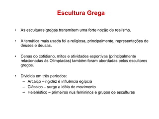 Escultura Grega As esculturas gregas transmitem uma forte noção de realismo. A temática mais usada foi a religiosa, principalmente, representações de deuses e deusas.  Cenas do cotidiano, mitos e atividades esportivas (principalmente relacionadas às Olimpíadas) também foram abordadas pelos escultores gregos. Dividida em três períodos: Arcaico – rigidez e influência egípcia Clássico – surge a idéia de movimento Helenístico – primeiros nus femininos e grupos de esculturas 