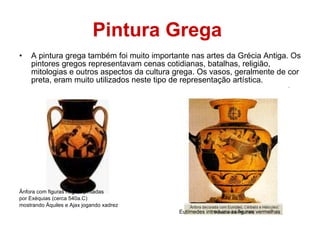 Pintura Grega   A pintura grega também foi muito importante nas artes da Grécia Antiga. Os pintores gregos representavam cenas cotidianas, batalhas, religião, mitologias e outros aspectos da cultura grega. Os vasos, geralmente de cor preta, eram muito utilizados neste tipo de representação artística.  Ânfora com figuras negras pintadas por Exéquias (cerca 540a.C)  mostrando Áquiles e Ajax jogando xadrez Eutímedes introduziu as figuras vermelhas 