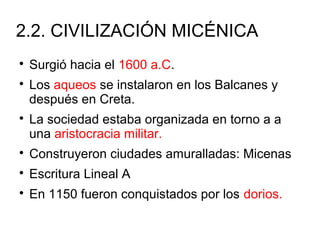 2.2. CIVILIZACIÓN MICÉNICA

Surgió hacia el 1600 a.C.

Los aqueos se instalaron en los Balcanes y
después en Creta.

La sociedad estaba organizada en torno a a
una aristocracia militar.

Construyeron ciudades amuralladas: Micenas

Escritura Lineal A

En 1150 fueron conquistados por los dorios.
 