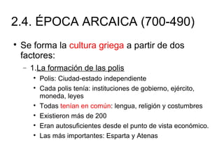 2.4. ÉPOCA ARCAICA (700-490)

Se forma la cultura griega a partir de dos
factores:
− 1.La formación de las polis

Polis: Ciudad-estado independiente

Cada polis tenía: instituciones de gobierno, ejército,
moneda, leyes

Todas tenían en común: lengua, religión y costumbres

Existieron más de 200

Eran autosuficientes desde el punto de vista económico.

Las más importantes: Esparta y Atenas
 