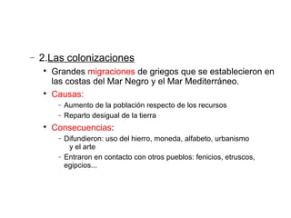 − 2.Las colonizaciones

Grandes migraciones de griegos que se establecieron en
las costas del Mar Negro y el Mar Mediterráneo.

Causas:
− Aumento de la población respecto de los recursos
− Reparto desigual de la tierra

Consecuencias:
− Difundieron: uso del hierro, moneda, alfabeto, urbanismo
y el arte
− Entraron en contacto con otros pueblos: fenicios, etruscos,
egipcios...
 