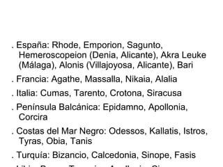 . España: Rhode, Emporion, Sagunto,
Hemeroscopeion (Denia, Alicante), Akra Leuke
(Málaga), Alonis (Villajoyosa, Alicante), Bari
. Francia: Agathe, Massalla, Nikaia, Alalia
. Italia: Cumas, Tarento, Crotona, Siracusa
. Península Balcánica: Epidamno, Apollonia,
Corcira
. Costas del Mar Negro: Odessos, Kallatis, Istros,
Tyras, Obia, Tanis
. Turquía: Bizancio, Calcedonia, Sinope, Fasis
 