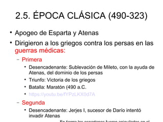2.5. ÉPOCA CLÁSICA (490-323)

Apogeo de Esparta y Atenas

Dirigieron a los griegos contra los persas en las
guerras médicas:
− Primera

Desencadenante: Sublevación de Mileto, con la ayuda de
Atenas, del dominio de los persas

Triunfo: Victoria de los griegos

Batalla: Maratón (490 a.C.

https://youtu.be/fYPzLKX0d7A
− Segunda

Desencadenante: Jerjes I, sucesor de Darío intentó
invadir Atenas
 