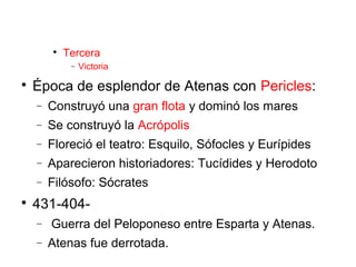 
Tercera
− Victoria

Época de esplendor de Atenas con Pericles:
− Construyó una gran flota y dominó los mares
− Se construyó la Acrópolis
− Floreció el teatro: Esquilo, Sófocles y Eurípides
− Aparecieron historiadores: Tucídides y Herodoto
− Filósofo: Sócrates

431-404-
− Guerra del Peloponeso entre Esparta y Atenas.
− Atenas fue derrotada.
 