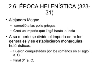 2.6. ÉPOCA HELENÍSTICA (323-
31)

Alejandro Magno
− sometió a las polis griegas
− Creó un imperio que llegó hasta la India

A su muerte se divide el imperio entre los
generales y se establecieron monarquías
helénísticas.
− Fueron conquistadas por los romanos en el siglo II
a. C.
− Final 31 a. C.
 