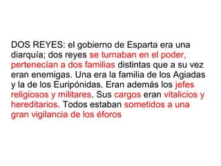 DOS REYES: el gobierno de Esparta era una
diarquía; dos reyes se turnaban en el poder,
pertenecían a dos familias distintas que a su vez
eran enemigas. Una era la familia de los Agiadas
y la de los Euripónidas. Eran además los jefes
religiosos y militares. Sus cargos eran vitalicios y
hereditarios. Todos estaban sometidos a una
gran vigilancia de los éforos
 