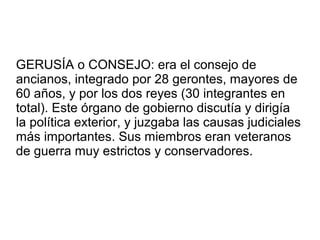 GERUSÍA o CONSEJO: era el consejo de
ancianos, integrado por 28 gerontes, mayores de
60 años, y por los dos reyes (30 integrantes en
total). Este órgano de gobierno discutía y dirigía
la política exterior, y juzgaba las causas judiciales
más importantes. Sus miembros eran veteranos
de guerra muy estrictos y conservadores.
 