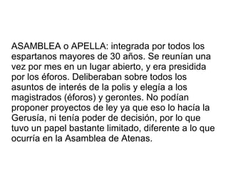 ASAMBLEA o APELLA: integrada por todos los
espartanos mayores de 30 años. Se reunían una
vez por mes en un lugar abierto, y era presidida
por los éforos. Deliberaban sobre todos los
asuntos de interés de la polis y elegía a los
magistrados (éforos) y gerontes. No podían
proponer proyectos de ley ya que eso lo hacía la
Gerusía, ni tenía poder de decisión, por lo que
tuvo un papel bastante limitado, diferente a lo que
ocurría en la Asamblea de Atenas.
 