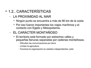 
1.2.. CARACTERÍSTICAS
− LA PROXIMIDAD AL MAR

Ningún punto se encuentra a más de 90 km de la costa

Por eso fueron importantes los viajes marítimos y el
contacto con Egipto y Mesopotamia.
− EL CARÁCTER MONTAÑOSO

El territorio está formado por estrechos valles y
pequeñas llanuras separadas por cadenas montañosas.
− Dificultan las comunicaciones por tierra
− Limitan la agricultura
− Favorece la organización en estados independientes: polis
 