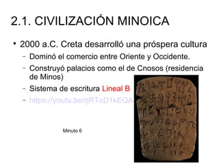 2.1. CIVILIZACIÓN MINOICA

2000 a.C. Creta desarrolló una próspera cultura
− Dominó el comercio entre Oriente y Occidente.
− Construyó palacios como el de Cnosos (residencia
de Minos)
− Sistema de escritura Lineal B
− https://youtu.be/rjRToD1kEQA
Minuto 6
 