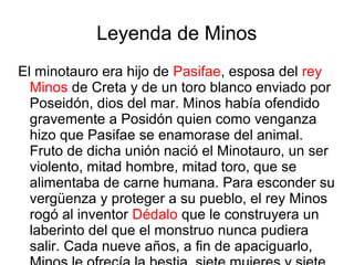Leyenda de Minos
El minotauro era hijo de Pasifae, esposa del rey
Minos de Creta y de un toro blanco enviado por
Poseidón, dios del mar. Minos había ofendido
gravemente a Posidón quien como venganza
hizo que Pasifae se enamorase del animal.
Fruto de dicha unión nació el Minotauro, un ser
violento, mitad hombre, mitad toro, que se
alimentaba de carne humana. Para esconder su
vergüenza y proteger a su pueblo, el rey Minos
rogó al inventor Dédalo que le construyera un
laberinto del que el monstruo nunca pudiera
salir. Cada nueve años, a fin de apaciguarlo,
 
