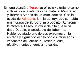 En una ocasión, Teseo se ofreció voluntario como
víctima, con la intención de matar al Minotauro
y liberar a Atenas de un cruel destino. Con la
ayuda de Adriadna, la hija del rey, que se había
enamorado de él, logro su propósito: Adriadna
le ofrece a Teseo un ovillo de hilo que le ha
dado Dédalo, el arquitecto del laberinto.
Habiéndo atado uno de sus extremos en la
entrada y siguiendo el hilo por los intrincados
vericuetos del laberinto, Teseo puede,
efectivamente, encontrar la salida.
 