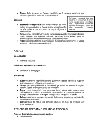    Eforato: fonte do poder em Esparta; constituído por 5 membros, escolhidos pela
       Gerúsia, a quem cabia fiscalizar a vida dos cidadãos.
                                                                            Em Esparta a educação tinha papel
Sociedade                                                                   importante na manutenção da ordem
                                                                            vigente, visando garantir a imobilidade
                                                                            social. O objetivo dessa educação era
      Espartanos ou esparciatas: elite militar, detentora do poder         preparar o indivíduo para a carreira das
       político; eram os cidadãos de Esparta, únicos com participação       armas, desprezando a formação
       na vida política e que ocupavam os cargos religiosos e               intelectual.
       administrativos;
      Periecos: grupo intermediário entre a elite e a massa da população; viviam nos arredores da
       cidade, praticando uma agricultura rudimentar; não tinham direitos políticos, apesar de
       estarem obrigados, em caso de necessidade, a prestar serviço militar;
      Hilotas: categoria subalterna, encarregada das atividades rurais; eram servos do Estado
       espartano e não tinham acesso à cidadania.


ATENAS

Localização:

      Planície da Ática

Principais atividades econômicas:

      Comércio e navegação

Sociedade

      Eupátridas: grandes proprietários de terra, que tinham acesso à cidadania e ocupavam
       os principais cargos políticos e administrativos;
      Georgoi: pequenos proprietários e camponeses que viviam em péssimas condições;
       cidadãos, apesar de seu papel político ser secundário;
      Thetas: grupo intermediário que arrendava terras; alguns deles enriqueceram,
       dedicando-se ao comércio, artesanato ou carreira militar, e tornaram-se pessoas de
       prestígio conhecidas como demiurgos; participavam da vida política da cidade;
      Metecos: estrangeiros que viviam em Atenas, dedicando-se sobretudo ao comércio; não
       tinham acesso à cidadania;
      Escravos: base da mão-de-obra ateniense; ocupados em todas as atividades sem
       direito à cidadania.

PERÍODO DE REFORMAS POLÍTICAS E SOCIAIS
Processo de constituição da democracia ateniense
    Lento conflituoso.
 