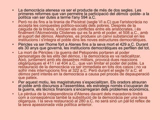 La democràcia atenesa va ser el producte de més de dos segles. Les primeres reformes que van permetre la participació del  démos  -poble- a la política van ser dutes a terme l'any 594 a.C.  Però no és fins a la tirania de Pisístrat (segle VI a.C) que l'aristocràcia no accepta les conquestes político-socials dels pobres. Després de la caiguda de la tirania, s'inicien els conflictes entre els aristòcrates, i és finalment l'Alcmeònida Clístenes qui es fa amb el poder, el 508 a.C., amb el suport del  démos . Aleshores, es produeix un canvi substancial en les institucions i s'integra el poble dins les noves estructures democràtiques.  Pèricles va ser l'home fort a Atenes fins a la seva mort el 429 a.C. Durant els 30 anys que governà, les institucions democràtiques es perfilen del tot.  La mort de Pèricles i la guerra del Peloponès portaren al poder personatges de les elits del  démos , i la democràcia es va radicalitzar. Això, juntament amb els desastres militars, provocà dues reaccions oligàrquiques el 411 i el 404 a.C., que van limitar el poder del poble. La restauració de la democràcia va ser immediata en tots dos casos i no va sofrir més interrupcions fins al 322 a.C. Però durant el segle IV a.C. el  démos  perd interès en la democràcia a causa pel procés de depauperació que pateix.  Per aquest motiu, les magistratures s’especialitzen. Els oradors atrauran el poble amb discursos a l'assemblea, els estrategs només s'ocuparan de la guerra, els tècnics financers s’encarregaran dels problemes econòmics.  La pèrdua de la independència d'Atenes davant dels macedonis tindrà com a conseqüència també la substitució de la democràcia per una nova oligarquia. I la seva restauració al 280 a.C. no serà sinó un pàl·lid reflex de la seva apassionada vida política anterior.  