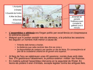 L'assemblea o  ekklesía  era l'òrgan polític per excel·lència on s'expressava la sobirania popular.  Malgrat que hi podien assistir tots els atenesos, a la pràctica les sessions les seguien un nombre molt menor a causa de:  l'interès dels temes a tractar,  la distància que calia recórrer des d'on es vivia o  la disponibilitat de cadascú per perdre un dia de feina. En conseqüència el pes de la ciutadania urbana en el govern era superior.  Al llarg de l'any se celebraven unes 40 sessions; només dues amb data fixa. S’hi gestionava l'abastiment, la política exterior i militar i les finances.  En matèria judicial l'assemblea intervenia en la seguretat de l'Estat. En teoria els poders li eren il·limitats, excepte legislar contra les antigues lleis.  El temps de paraula finalitzava quan s’omplia la galleda (uns 6 minuts) 1.Acrópolis 2.Orador 3.Guardià de l’ordre 4.Altar de Zeus 6.Escrives 7.Ciutadans 