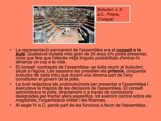 La representació permanent de l'assemblea era el  consell  o la  bulé . Qualsevol ciutadà més gran de 30 anys s'hi podia presentar, cosa que feia que l'atenès mitjà tingués possibilitats d'entrar-hi almenys un cop a la vida.  El consell -contrapès de l’assemblea- se solia reunir al  buleuteri , situat a l'àgora. Les sessions les presidien els  prítanis , cinquanta  buleutes  de cada tribu que durant una desena part de l'any constituïen el govern de la polis.  La  bulé  redactava els  probouleúmata  per presentar a l'assemblea i executava la majoria de les decisions de l'assemblea. El consell administrava la polis, directament o a través de comissions designades per tractar afers específics, tot exercint control sobre els magistrats, l'organització militar i les finances.  Al segle IV a.C. perdé part de les funcions a favor de l'assemblea.  Buleuteri , s. II a.C., Priene, (Turquia) 