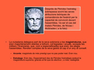 La ciutadania delegava part de la seva sobirania a les  magistratures , que eren majoritàriament obertes a tothom, col·legiades i anuals, excepte les militars i financeres, que, com a especialitzades que eren, les elegia l'assemblea. Rendien comptes de la seva gestió al cap d’un any al consell.  Arconts : magistrats de més prestigi que no pas poder real. Eren nou. Estrategs : Eren deu. Especialment des de Pèricles l'estratègia esdevé la magistratura suprema, gràcies al fet que és electiva i, a més, reelegible Després de Pèricles l’estrateg sobrepassa sovint les seves atribucions teòriques de comandància de l'exèrcit per la capacitat de convicció davant l'assemblea. Va ser el cas del mateix Pèricles, de Nícias i Alcibíades ( a la foto)  