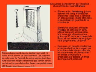 Els judicis s’endegaven per iniciativa d'un particular. Dos  tribunals : El més antic,  l'Areòpag , jutjava delictes de sang. Format per exarconts -cosa que li conferia un gran prestigi- molts atenesos el consideraven guardià de la constitució. El tribunal popular i principal, l 'Heliea,  el constituïen 6000 jutges triats per sorteig cada any entre els atenesos més grans de 30 anys. Al moment de lliurar el seu veredicte als jutges se’ls pagava amb un jornal. Com que, en cas de condemna, el demandant rebia una part de la multa o dels béns confiscats, els anomenats  sicofantes  van fer de les denúncies o amenaces de delació un mitjà d'enriquiment personal Fitxa de bronze amb què se sortejava el jurat. Hi havia inscrit el nom de cada candidat i es posaven en columnes de l'aparell de pedra segons les tribus. Amb les boles negres i blanques que sortien per un embut es triaven a l'atzar les fileres que participaven al tribunal.   British Museum, Londres (S.G.).   