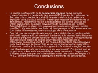 Conclusions La imatge desfavorable de la  democràcia atenesa  deriva de fonts contemporànies. La desfeta de la guerra del Peloponès, la condemna de Sòcrates o la procedència social de la majoria dels autors de l'època expliquen la seva actitud crítica i l’ interès per ressaltar els defectes de la democràcia. Aristòfanes veu en la radicalització del  démos  un atac als valors tradicionals, Tucídides salva només la democràcia de Pèricles, i Aristòtil defensa un règim mixt governat per les classes mitjanes, mentre que Plató i Xenofont estan encisats pel miratge espartà. Només els oradors, com Lísias i Demòstenes, fan una apologia de la democràcia. Des del punt de vista polític Atenes era una societat oberta, poble que feia el ciutadà responsable del seu destí. La democràcia atenesa tenia sistemes de control perquè el govern restés en mans dels ciutadans i no esdevingués monopoli d'una classe de polítics allunyada dels interessos de la col·lectivitat com passa sovint en les nostres democràcies representatives. No hi ha dubte que la democràcia va ser un règim innovador, malgrat les limitacions i contradiccions que hi poguem trobar vint-i-cinc segles després.  Una altra base per a la democràcia va ser la possessió d'un imperi, que va proporcionar a Atenes bona part dels recursos necessaris. L'hegemonia d'Atenes sobre gran part del món hel·lènic va fer que durant els segles V i IV a.C. el règim democràtic s'estengués a moltes de les polis gregues. 