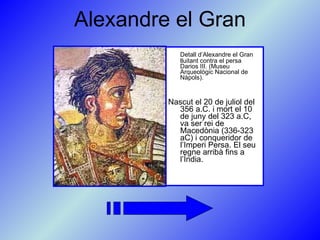 Alexandre el Gran Detall d’Alexandre el Gran lluitant contra el persa Darios III. (Museu Arqueològic Nacional de Nàpols).   Nascut el 20 de juliol del 356 a.C. i mort el 10 de juny del 323 a.C, va ser rei de Macedònia (336-323 aC) i conqueridor de l’Imperi Persa. El seu regne arribà fins a l’Índia. 
