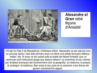 Alexandre el Gran  rebè lliçons d'Aristòtil Fill del rei Filip II de Macedònia i d’Olimpia d’Epir, Alexandre va ser educat com un príncep hereu i des dels primers anys va rebre una sòlida formació atlètica i militar. Als 14 anys va ser posat sota la tutela del filòsof Aristòtil, que va continuar amb l'educació grega que estava rebent i va incentivar el seu interès per àmplies branques del coneixement com la geografia, la medicina, la poesia, la zoologia i la botànica. Ben aviat el seu pare el va associar a les feines del govern nomenant-lo regent.  