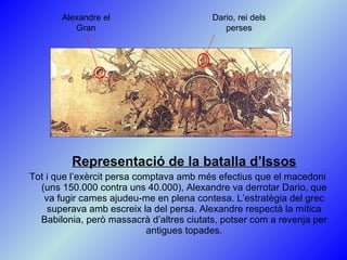 Representació de la batalla d’Issos Tot i que l’exèrcit persa comptava amb més efectius que el macedoni (uns 150.000 contra uns 40.000), Alexandre va derrotar Dario, que va fugir cames ajudeu-me en plena contesa. L’estratègia del grec superava amb escreix la del persa. Alexandre respectà la mítica Babilonia, però massacrà d’altres ciutats, potser com a revenja per antigues topades. Alexandre el Gran Dario, rei dels perses 