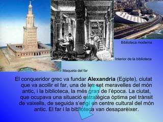 El conqueridor grec va fundar  Alexandria  (Egipte), ciutat que va acollir el far, una de les set meravelles del món antic, i la biblioteca, la més gran de l’època. La ciutat, que ocupava una situació estratègica òptima pel trànsit de vaixells, de seguida s’erigí en centre cultural del món antic. El far i la biblioteca van desaparèixer. Maqueta del far Interior de la biblioteca Biblioteca moderna 