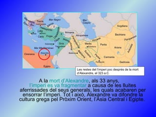 A la  mort d’Alexandre , als 33 anys,  l’imperi es va fragmentar  a causa de les lluites aferrissades del seus generals, les quals acabaren per ensorrar l’imperi. Tot i això, Alexandre va difondre la cultura grega pel Pròxim Orient, l’Àsia Central i Egipte.  Les restes del l’imperi poc després de la mort d’Alexandre, el 323 a.C. 