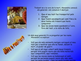 Un dels seus generals li’n va preguntar per les raons. Alexandre va explicar:  Vull que els més eminents metges carreguin el meu taüt per a mostrar que ells no tenen, davant la mort, el poder de guarir.  Vull que el sòl sigui cobert pels meus tresors perquè tots puguin veure que els béns materials aquí conquistats, aquí romanen.  Vull que les meves mans es balancegin al vent, perquè les persones puguin veure que vam venir amb les mans buides, i amb les mans buides partim.   Trobant-se a la vora de la mort, Alexandre convocà els generals i els comunicà 3 desitjos:  Que el seu taüt fos transportat pels metges.  Que fossin escampats pel camí fins a la seva tomba els tresors que havia conquistat.  Que les seves mans quedessin a l'aire, fora del taüt, a la vista de tots. Mite o realitat? 