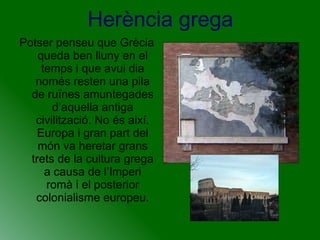 Herència grega Potser penseu que Grècia queda ben lluny en el temps i que avui dia només resten una pila de ruïnes amuntegades d’aquella antiga civilització. No és així. Europa i gran part del món va heretar grans trets de la cultura grega a causa de l’Imperi romà i el posterior colonialisme europeu. 