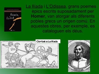 La Ilíada  i  L’Odissea , grans poemes èpics escrits suposadament per  Homer , van atorgar als diferents pobles grecs un origen comú. En aquestes obres, per exemple, es cataloguen els déus. Combat a La Ilíada 