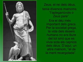 Zeus, el rei dels déus, tenia diversos malnoms: “l’apleganúvols o Zeus pare”. Era el déu més important dels grecs. Per la societat grega, la vida dels éssers humans no era lliure del tot sinó que es vivia sota els capricis dels déus. D’aquí, un altre malnom, “el de la ment recargolada”.  