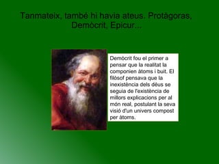 Tanmateix, també hi havia ateus. Protàgoras, Demòcrit, Epicur...  Demòcrit fou el primer a pensar que la realitat la componien àtoms i buit. El filòsof pensava que la inexistència dels déus se seguia de l'existència de millors explicacions per al món real, postulant la seva visió d'un univers compost per àtoms.  