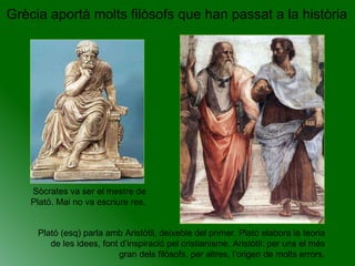 Grècia aportà molts filòsofs que han passat a la història Sòcrates va ser el mestre de Plató. Mai no va escriure res.  Plató (esq) parla amb Aristòtil, deixeble del primer. Plató elabora la teoria de les idees, font d’inspiració pel cristianisme. Aristòtil: per uns el més gran dels filòsofs, per altres, l’origen de molts errors. 