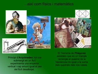 ...així com físics i matemàtics Principi d’ Arquímedes : tot cos submergit en un fluït experimenta una empenta vertical i cap amunt igual al pes del fluït desallotjat.  El Teorema de  Pitàgoras  estableix que en un triangle rectangle el quadrat de la hipotenusa és igual a la suma dels quadrats dels dos catets.  