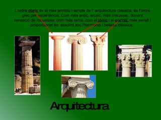 Arquitectura L'ordre  dòric  és el més primitiu i simple de l’ arquitectura clàssica, és l'ordre grec per excel·lència. Com més antic, arcaic, més matusser, donant sensació de robustesa; com més tardà, com el  jònic  i el  corinti,  més esvelt i proporcionat és; assolint així l'harmonia i bellesa clàssica.  