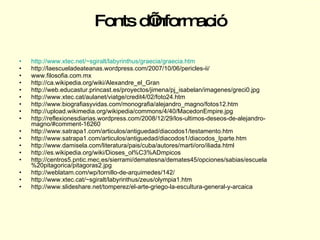 Fonts d’informació http :// www.xtec.net /~ sgiralt / labyrinthus / graecia / graecia.htm   http://laescueladeateanas.wordpress.com/2007/10/06/pericles-ii/ www.filosofia.com.mx http://ca.wikipedia.org/wiki/Alexandre_el_Gran http://web.educastur.princast.es/proyectos/jimena/pj_isabelan/imagenes/greci0.jpg http://www.xtec.cat/aulanet/viatge/credit4/02/foto24.htm http://www.biografiasyvidas.com/monografia/alejandro_magno/fotos12.htm http://upload.wikimedia.org/wikipedia/commons/4/40/MacedonEmpire.jpg http://reflexionesdiarias.wordpress.com/2008/12/29/los-ultimos-deseos-de-alejandro-magno/#comment-16260 http://www.satrapa1.com/articulos/antiguedad/diacodos1/testamento.htm http://www.satrapa1.com/articulos/antiguedad/diacodos1/diacodos_Iparte.htm http://www.damisela.com/literatura/pais/cuba/autores/marti/oro/iliada.html http://es.wikipedia.org/wiki/Dioses_ol%C3%ADmpicos http://centros5.pntic.mec.es/sierrami/dematesna/demates45/opciones/sabias/escuela%20pitagorica/pitagoras2.jpg http://weblatam.com/wp/tornillo-de-arquimedes/142/ http://www.xtec.cat/~sgiralt/labyrinthus/zeus/olympia1.htm http://www.slideshare.net/tomperez/el-arte-griego-la-escultura-general-y-arcaica 