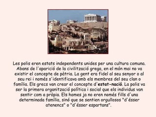 Les polis eren estats independents unides per una cultura comuna. Abans de l'aparició de la civilització grega, en el món mai no va existir el concepte de pàtria. La gent era fidel al seu senyor o al seu rei i només s'identificava amb els membres del seu clan o família. Els grecs van crear el concepte d' estat-nació . La polis va ser la primera organització política i social que els individus van sentir com a pròpia. Els homes ja no eren només fills d'una determinada família, sinó que se sentien orgullosos "d'ésser atenencs" o "d'ésser espartans".  