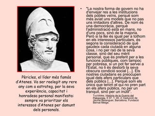 "La nostra forma de govern no ha d'envejar res a les institucions dels pobles veïns, perquè som més aviat uns models que no pas uns imitadors d'altres. De nom és una democràcia, perquè l'administració està en mans, no d'uns pocs, sinó de la majoria. Però si la llei és igual per a tothom en els interessos particulars, és segons la consideració de què gaudeix cada ciutadà en alguna cosa, i no per raó de la seva classe, sinó del seu mèrit personal, que és preferit per a les funcions públiques, com tampoc per pobresa, si un pot fer servei a l'Estat, no li és destorb la seva obscura condició social [...]. Els nostres ciutadans es preocupen igual dels afers particulars que dels públics [...]. Perquè som els únics que tenim el qui no pren part en els afers públics, no per un tranquil, sinó per un inútil". Tucídides,  Història de la Guerra del Peloponès , II 37, 1; 40, 2; traducció de Jaume Berenguer, Barcelona, Fundació Bernat Metge. Pèricles, el líder més famós d’Atenes. Va ser reelegit any rere any com a estrateg, per la seva experiència, capacitat i honradesa personal manifesta: sempre va prioritzar els interessos d’Atenes per damunt dels personals. 