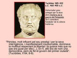 "Pèricles, molt influent pel seu prestigi i per la seva intel·ligència, i manifestament insubornable, dominava la multitud respectant la llibertat i la guiava més que no pas era guiat per ella [...]. En fi, allò era de nom una democràcia, però de fet el govern del primer ciutadà". (Tucídides, II 64, 8-9).  Tucídides 385-322 a.C. 460-400 a.C.  Historiador grec conegut per la seva obra  Història de la guerra del Peloponès . Se li considera fundador de la ciència històrica. 
