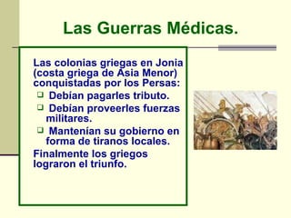 Las Guerras Médicas.   Las colonias griegas en Jonia (costa griega de Asia Menor) conquistadas por los Persas:  Debían pagarles tributo.  Debían proveerles fuerzas militares.  Mantenían su gobierno en forma de tiranos locales.  Finalmente los griegos lograron el triunfo. 