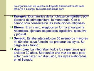 La organización de la polis en Esparta tradicionalmente se le atribuye a Licurgo. Sus características son: Diarquía . Dos familias de la nobleza compartían, por derecho de primogenitura, la monarquía. Con el tiempo sólo conservaron las atribuciones religiosas. Eforos .  Eran cinco, elegidos en forma anual por la Asamblea, ejercían los poderes legislativo, ejecutivo y judicial. Senado .  Estaba integrado por 30 miembros mayores de 60 años cuya función era preparar las leyes. Su cargo era vitalicio. Asamblea.  La integraban todos los espartanos que tuvieran 30 años. Se reunían una vez por mes para votar o rechazar, sin discusión, las leyes elaboradas en el Senado. 