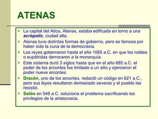 ATENAS La capital del Atica, Atenas, estaba edificada en torno a una  acrópolis , ciudad alta. Atenas tuvo distintas formas de gobierno, pero es famosa por haber sido la cuna de la democracia. Los reyes gobernaron hasta el año 1065 a.C. en que los nobles o eupátridas derrocaron a la monarquía.  Este sistema duró 3 siglos hasta que en el año 685 a.C. el poder de los arcontes fue limitado a un año y ejercieron el poder nueve arcontes.  Dracón , uno de los arcontes, redactó un código en 621 a.C., pero sus leyes resultaron demasiado severas y el pueblo las resistió.  Solón  en 549 a.C. soluciona el problema sacrificando los privilegios de la aristocracia. 